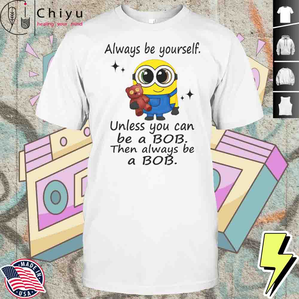 Minion Always Be Yourself Unless You Can Be A Bob Then Always Be A Bob Shirt