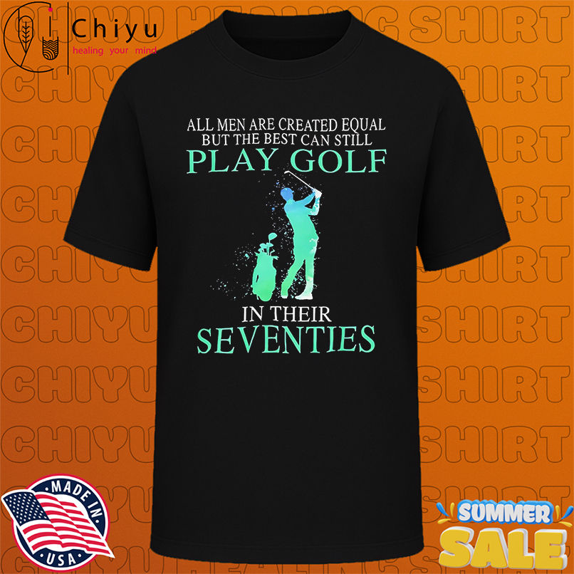 All Men Are Created Equal But The Best Can Still Play Golf In Their Seventies shirt