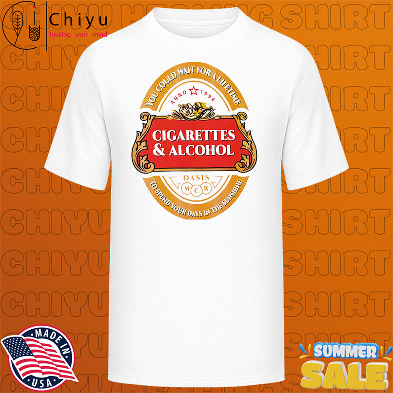 Cigarettes and alcohol you could wait for a lifetime to spend your days in the sunshine shirt