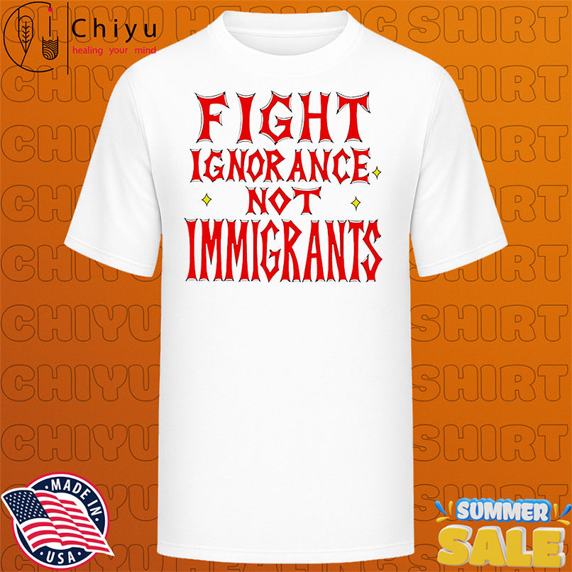Fight ignorance not immigrants shirt