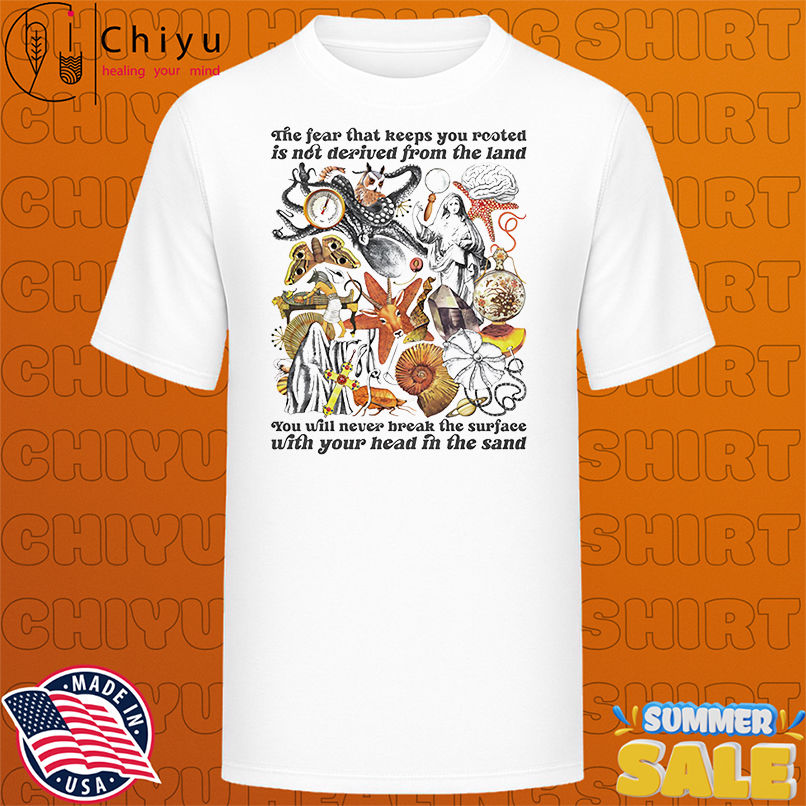 The fear that keeps you rooted is not derived from the land shirt