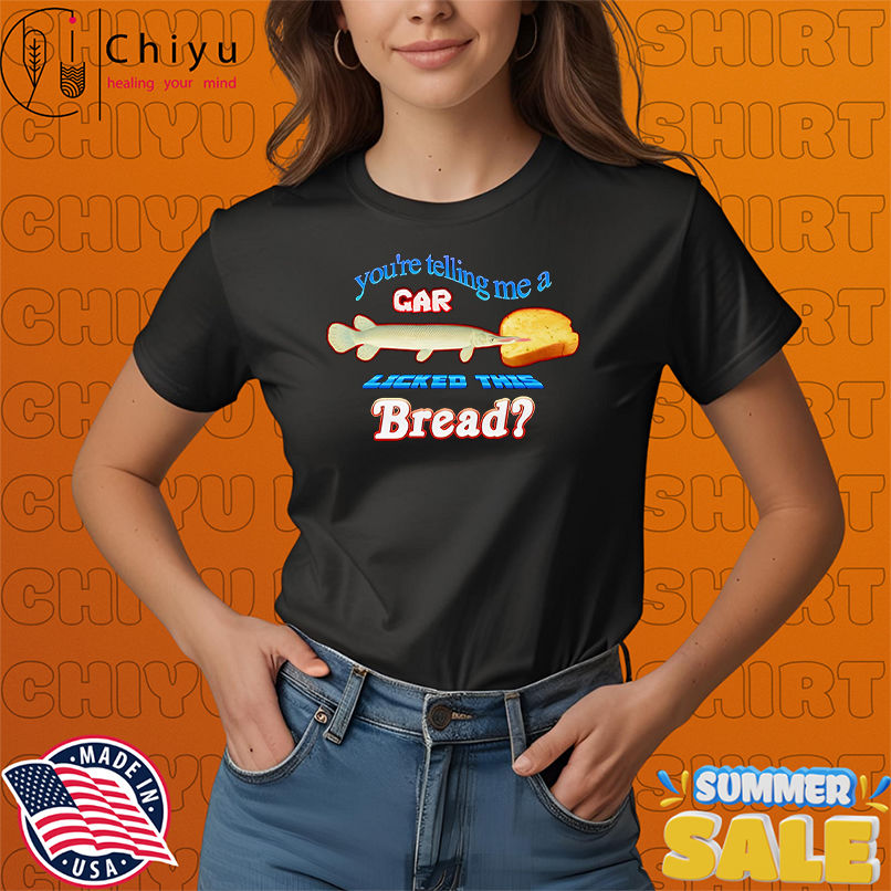 You're telling me a gar licked this bread shirt