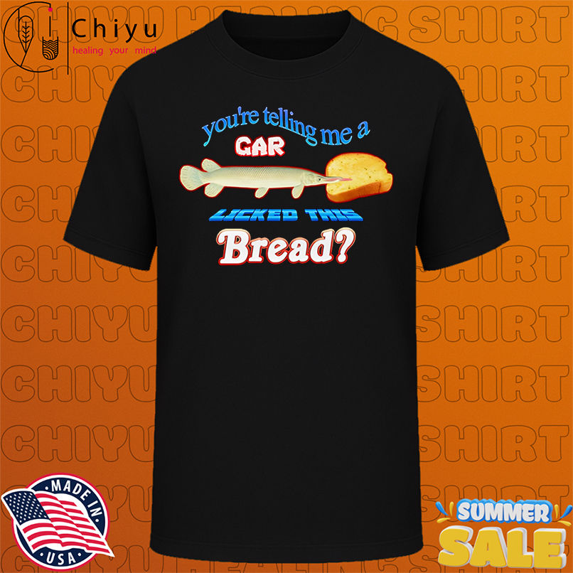 You're telling me a gar licked this bread shirt